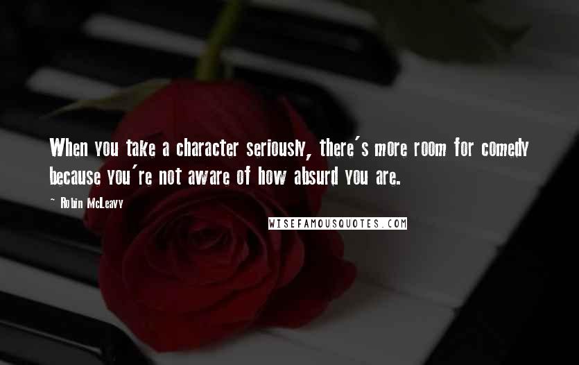 Robin McLeavy Quotes: When you take a character seriously, there's more room for comedy because you're not aware of how absurd you are.