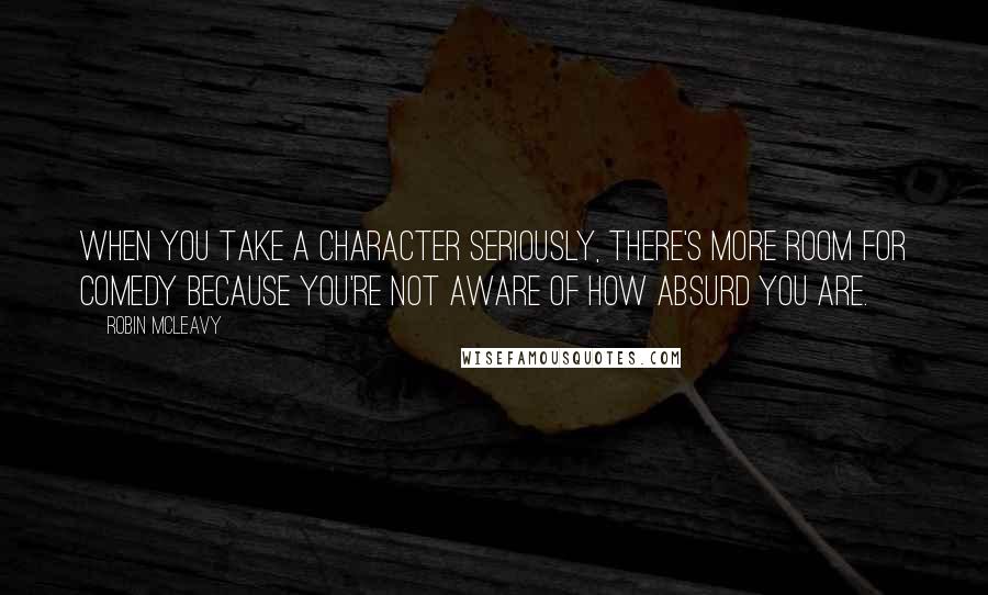 Robin McLeavy Quotes: When you take a character seriously, there's more room for comedy because you're not aware of how absurd you are.