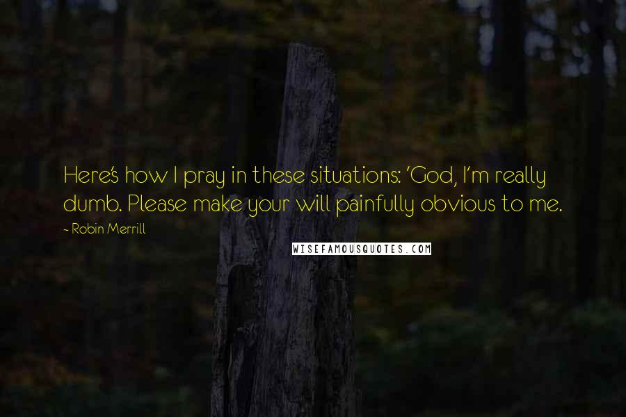 Robin Merrill Quotes: Here's how I pray in these situations: 'God, I'm really dumb. Please make your will painfully obvious to me.