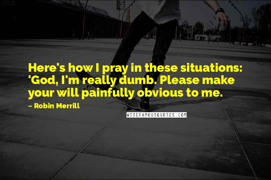 Robin Merrill Quotes: Here's how I pray in these situations: 'God, I'm really dumb. Please make your will painfully obvious to me.