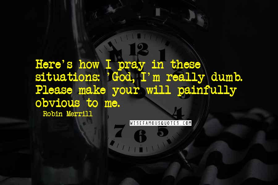 Robin Merrill Quotes: Here's how I pray in these situations: 'God, I'm really dumb. Please make your will painfully obvious to me.