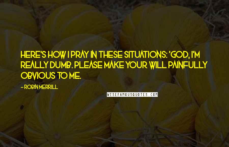 Robin Merrill Quotes: Here's how I pray in these situations: 'God, I'm really dumb. Please make your will painfully obvious to me.