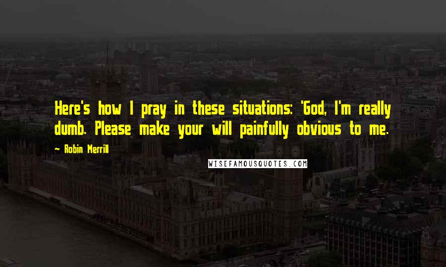 Robin Merrill Quotes: Here's how I pray in these situations: 'God, I'm really dumb. Please make your will painfully obvious to me.