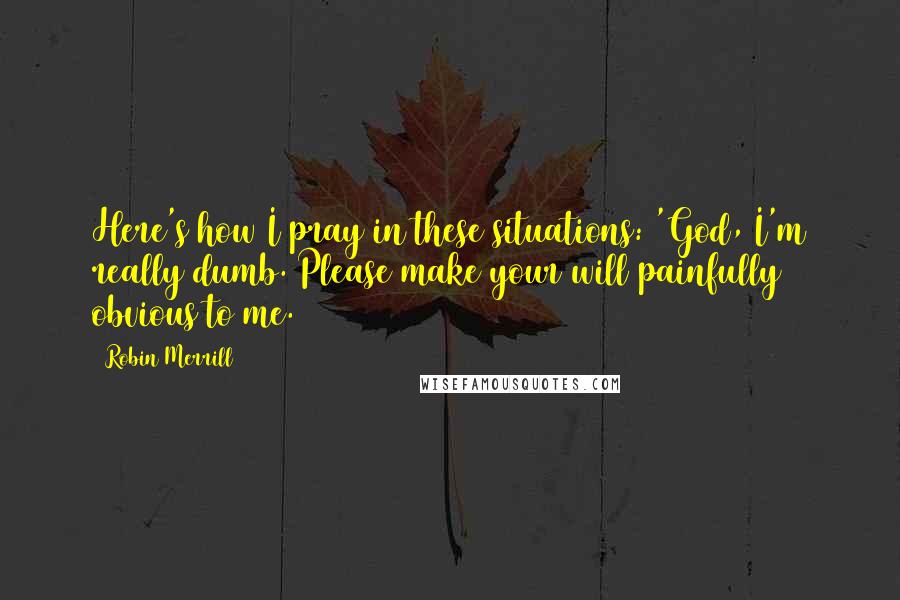 Robin Merrill Quotes: Here's how I pray in these situations: 'God, I'm really dumb. Please make your will painfully obvious to me.