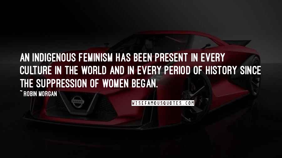 Robin Morgan Quotes: An indigenous feminism has been present in every culture in the world and in every period of history since the suppression of women began.