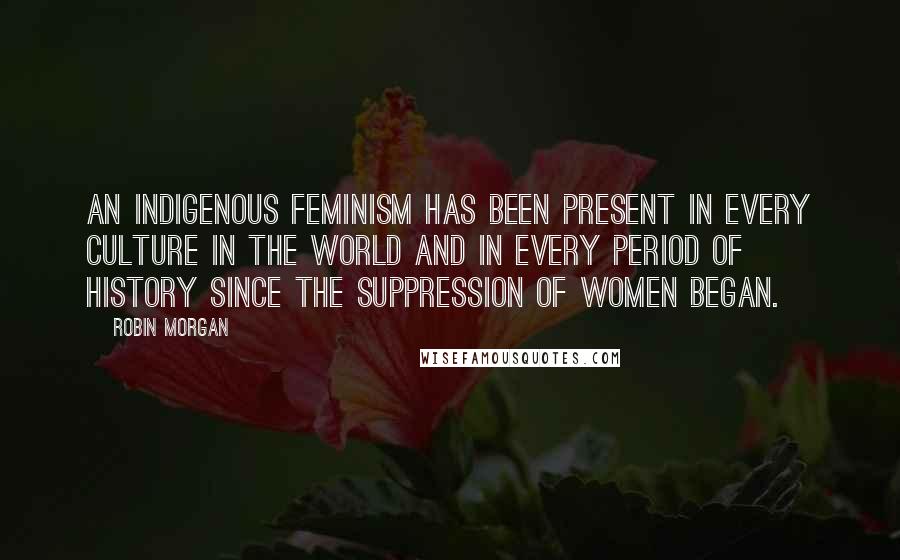 Robin Morgan Quotes: An indigenous feminism has been present in every culture in the world and in every period of history since the suppression of women began.