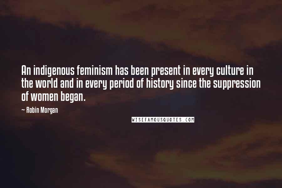 Robin Morgan Quotes: An indigenous feminism has been present in every culture in the world and in every period of history since the suppression of women began.