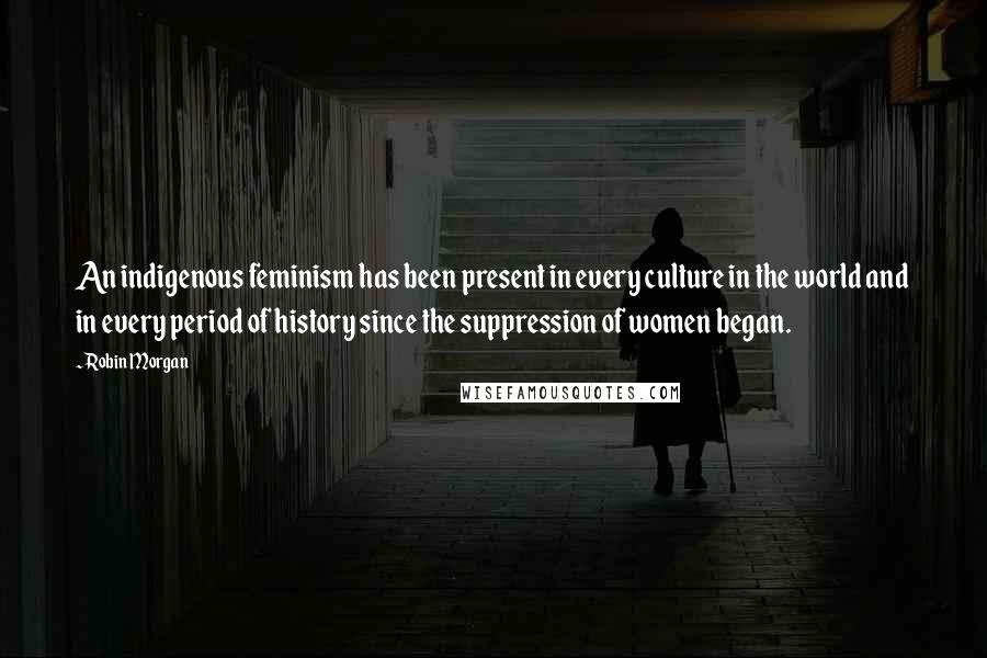 Robin Morgan Quotes: An indigenous feminism has been present in every culture in the world and in every period of history since the suppression of women began.