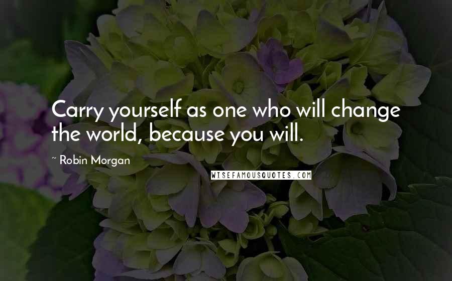 Robin Morgan Quotes: Carry yourself as one who will change the world, because you will.