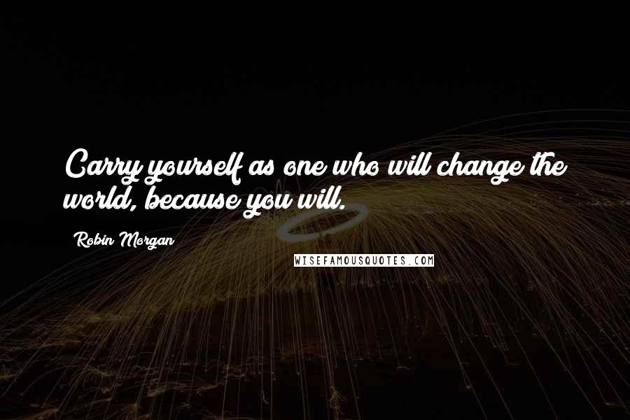 Robin Morgan Quotes: Carry yourself as one who will change the world, because you will.