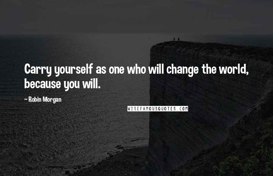 Robin Morgan Quotes: Carry yourself as one who will change the world, because you will.