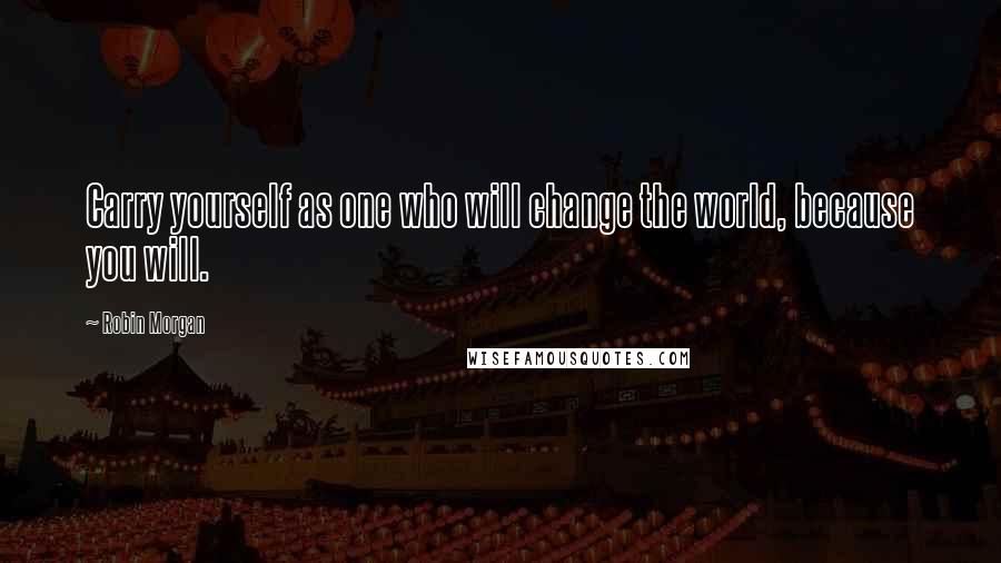 Robin Morgan Quotes: Carry yourself as one who will change the world, because you will.