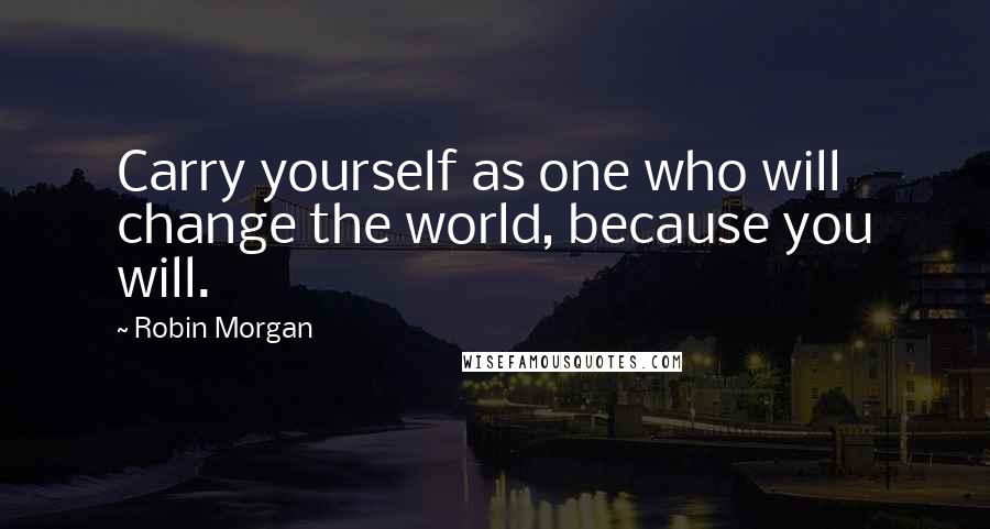 Robin Morgan Quotes: Carry yourself as one who will change the world, because you will.