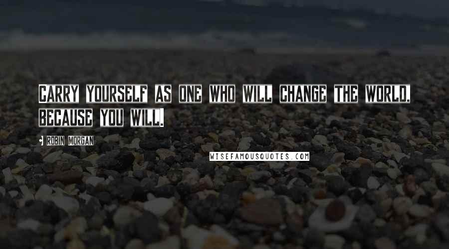 Robin Morgan Quotes: Carry yourself as one who will change the world, because you will.