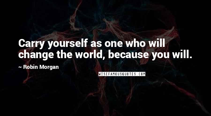 Robin Morgan Quotes: Carry yourself as one who will change the world, because you will.