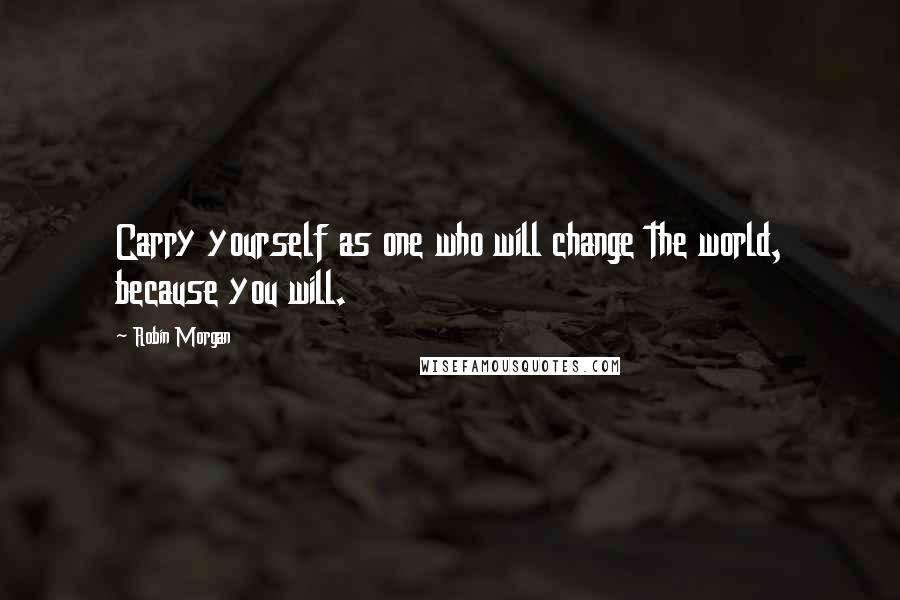 Robin Morgan Quotes: Carry yourself as one who will change the world, because you will.