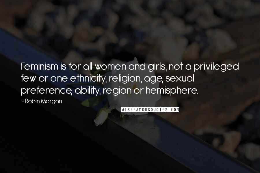 Robin Morgan Quotes: Feminism is for all women and girls, not a privileged few or one ethnicity, religion, age, sexual preference, ability, region or hemisphere.