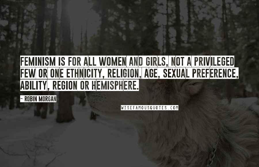 Robin Morgan Quotes: Feminism is for all women and girls, not a privileged few or one ethnicity, religion, age, sexual preference, ability, region or hemisphere.