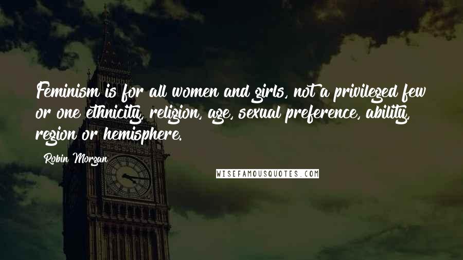 Robin Morgan Quotes: Feminism is for all women and girls, not a privileged few or one ethnicity, religion, age, sexual preference, ability, region or hemisphere.