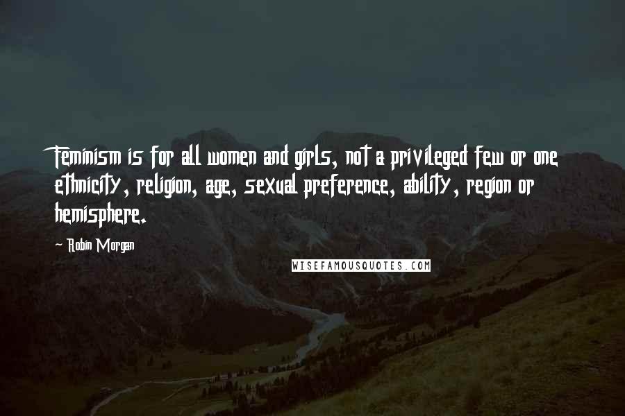 Robin Morgan Quotes: Feminism is for all women and girls, not a privileged few or one ethnicity, religion, age, sexual preference, ability, region or hemisphere.