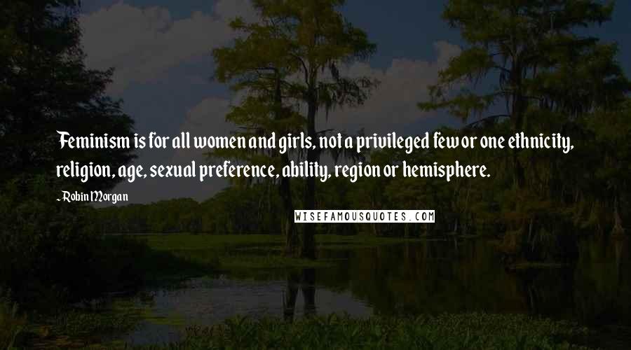 Robin Morgan Quotes: Feminism is for all women and girls, not a privileged few or one ethnicity, religion, age, sexual preference, ability, region or hemisphere.