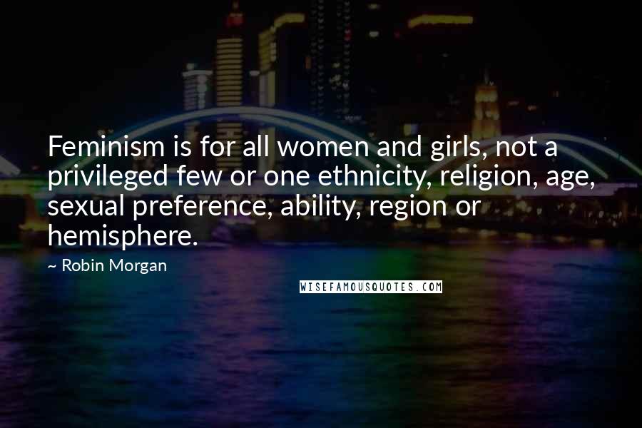 Robin Morgan Quotes: Feminism is for all women and girls, not a privileged few or one ethnicity, religion, age, sexual preference, ability, region or hemisphere.