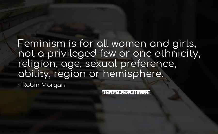 Robin Morgan Quotes: Feminism is for all women and girls, not a privileged few or one ethnicity, religion, age, sexual preference, ability, region or hemisphere.