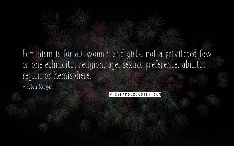 Robin Morgan Quotes: Feminism is for all women and girls, not a privileged few or one ethnicity, religion, age, sexual preference, ability, region or hemisphere.