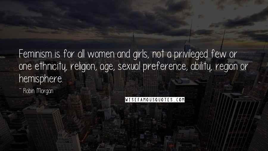 Robin Morgan Quotes: Feminism is for all women and girls, not a privileged few or one ethnicity, religion, age, sexual preference, ability, region or hemisphere.