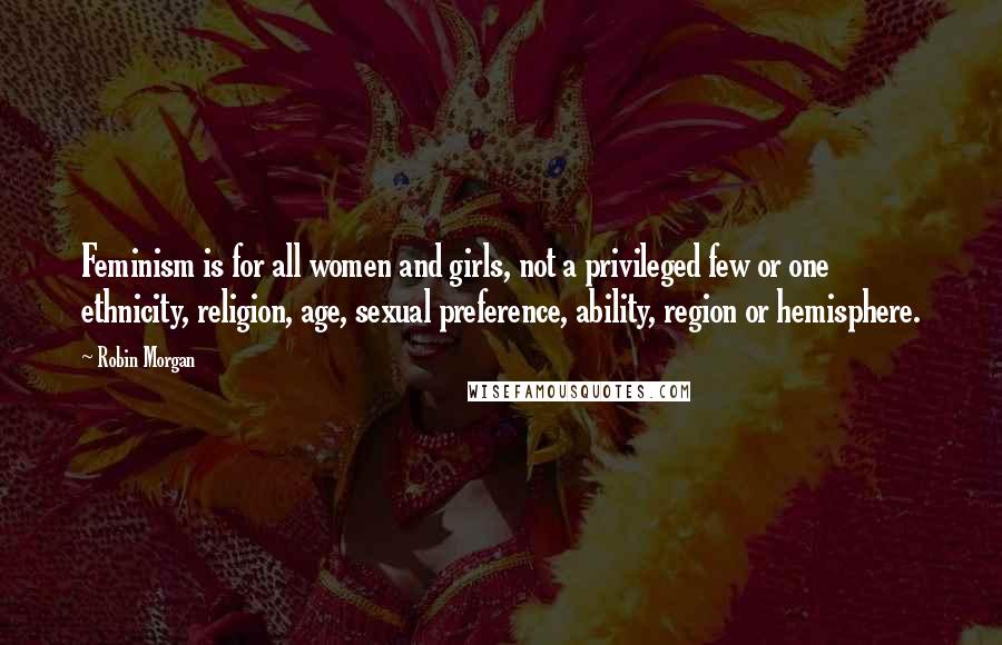 Robin Morgan Quotes: Feminism is for all women and girls, not a privileged few or one ethnicity, religion, age, sexual preference, ability, region or hemisphere.