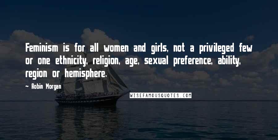 Robin Morgan Quotes: Feminism is for all women and girls, not a privileged few or one ethnicity, religion, age, sexual preference, ability, region or hemisphere.