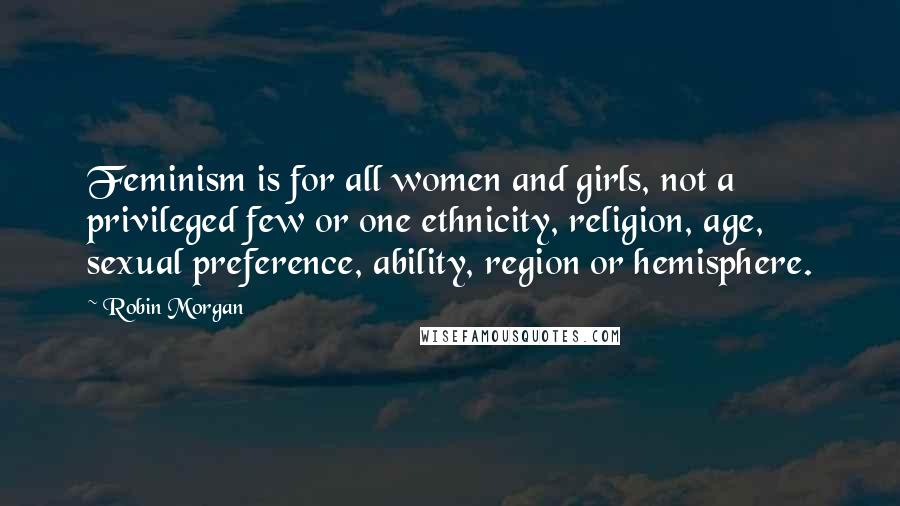 Robin Morgan Quotes: Feminism is for all women and girls, not a privileged few or one ethnicity, religion, age, sexual preference, ability, region or hemisphere.