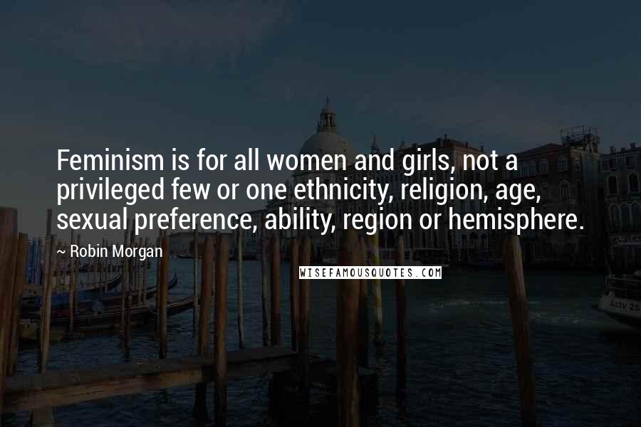 Robin Morgan Quotes: Feminism is for all women and girls, not a privileged few or one ethnicity, religion, age, sexual preference, ability, region or hemisphere.