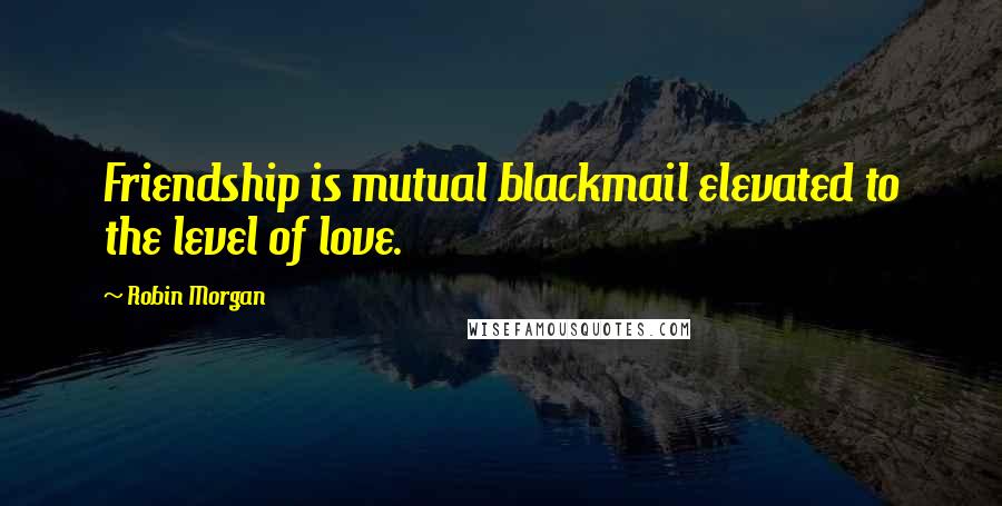 Robin Morgan Quotes: Friendship is mutual blackmail elevated to the level of love.