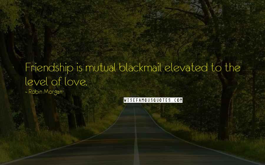 Robin Morgan Quotes: Friendship is mutual blackmail elevated to the level of love.