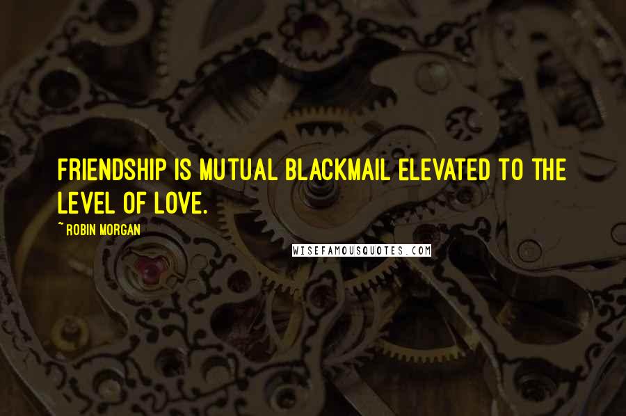 Robin Morgan Quotes: Friendship is mutual blackmail elevated to the level of love.