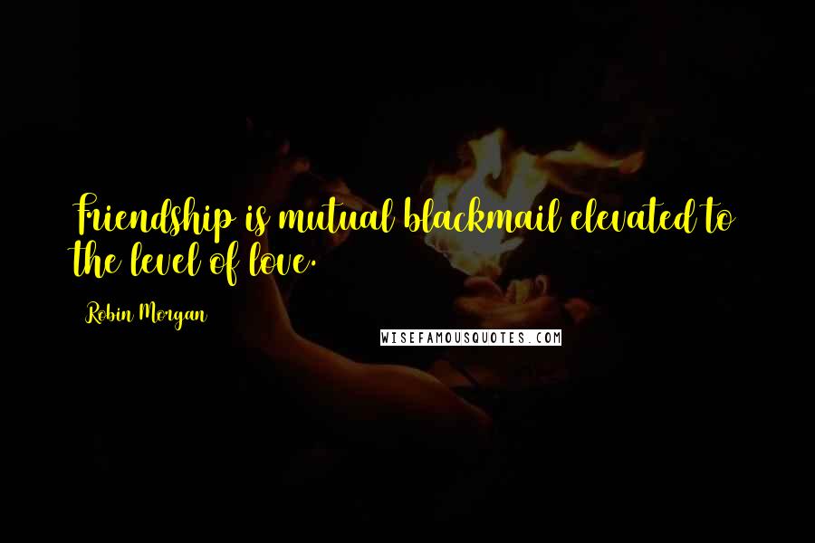 Robin Morgan Quotes: Friendship is mutual blackmail elevated to the level of love.