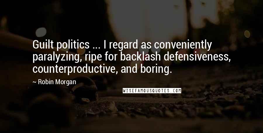 Robin Morgan Quotes: Guilt politics ... I regard as conveniently paralyzing, ripe for backlash defensiveness, counterproductive, and boring.
