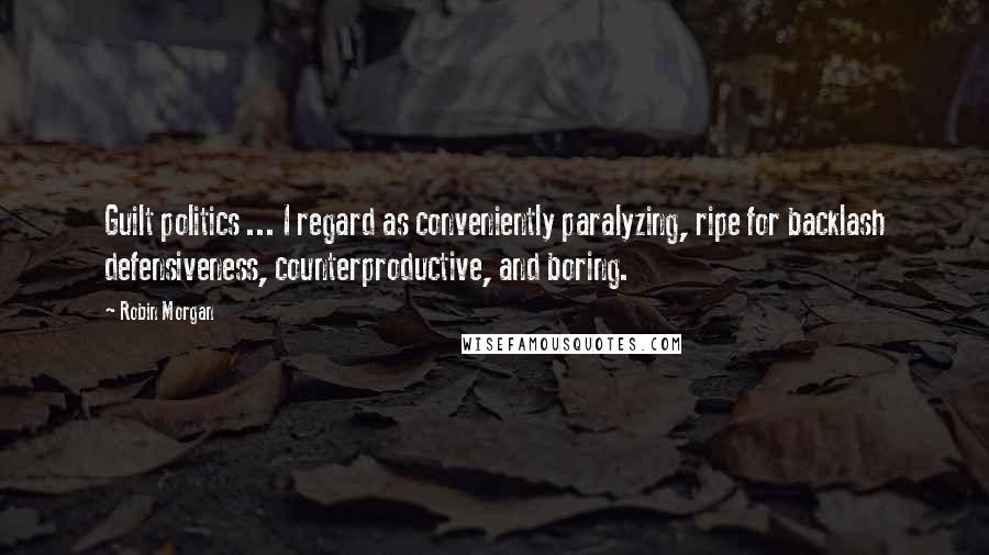 Robin Morgan Quotes: Guilt politics ... I regard as conveniently paralyzing, ripe for backlash defensiveness, counterproductive, and boring.