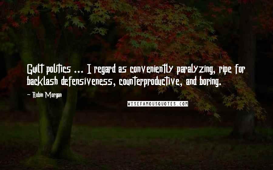 Robin Morgan Quotes: Guilt politics ... I regard as conveniently paralyzing, ripe for backlash defensiveness, counterproductive, and boring.