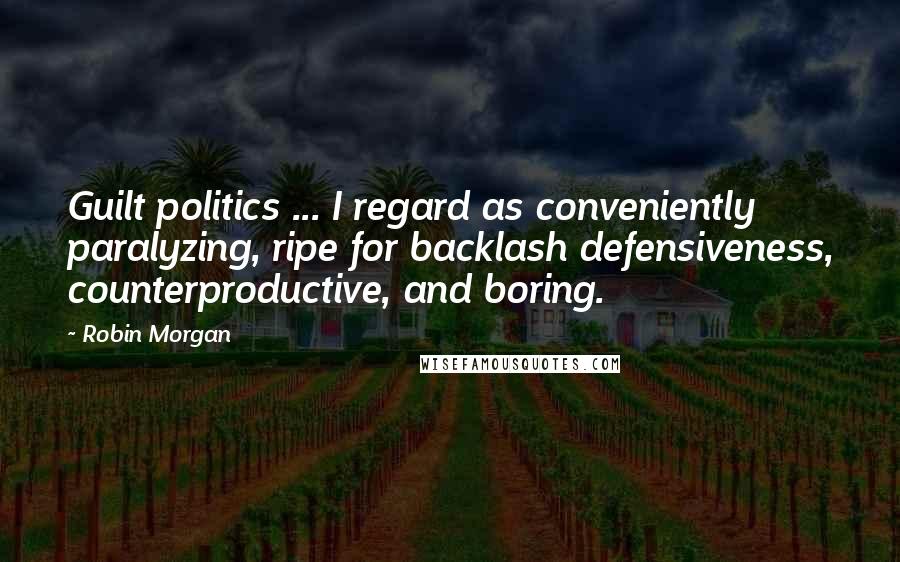 Robin Morgan Quotes: Guilt politics ... I regard as conveniently paralyzing, ripe for backlash defensiveness, counterproductive, and boring.