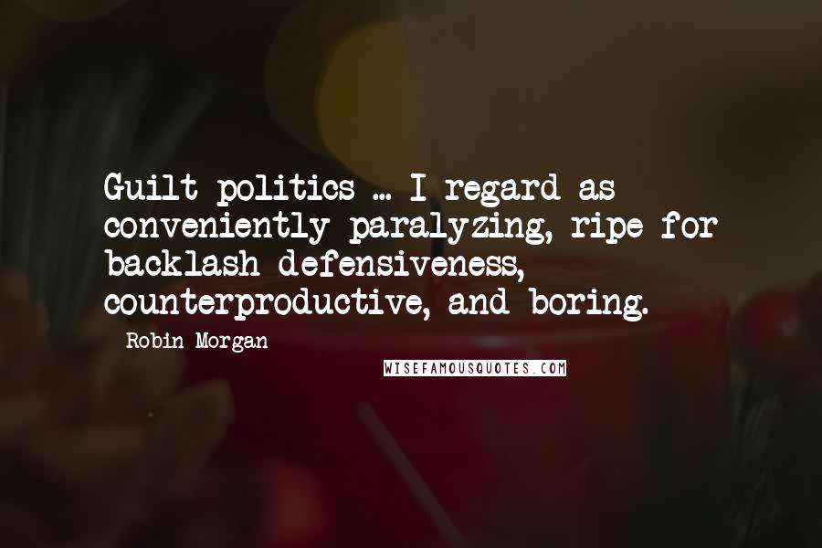 Robin Morgan Quotes: Guilt politics ... I regard as conveniently paralyzing, ripe for backlash defensiveness, counterproductive, and boring.