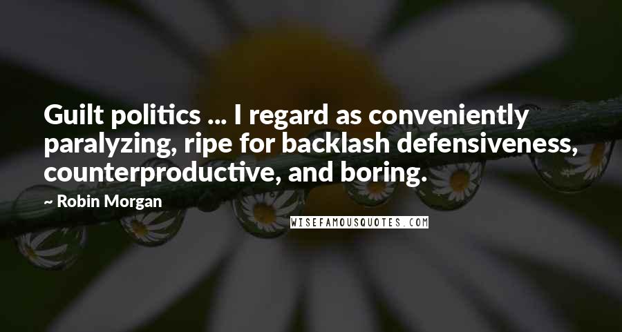 Robin Morgan Quotes: Guilt politics ... I regard as conveniently paralyzing, ripe for backlash defensiveness, counterproductive, and boring.