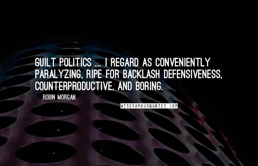 Robin Morgan Quotes: Guilt politics ... I regard as conveniently paralyzing, ripe for backlash defensiveness, counterproductive, and boring.