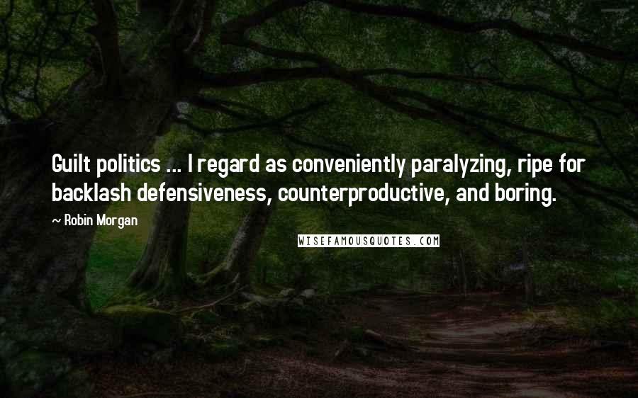 Robin Morgan Quotes: Guilt politics ... I regard as conveniently paralyzing, ripe for backlash defensiveness, counterproductive, and boring.