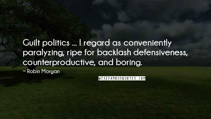 Robin Morgan Quotes: Guilt politics ... I regard as conveniently paralyzing, ripe for backlash defensiveness, counterproductive, and boring.