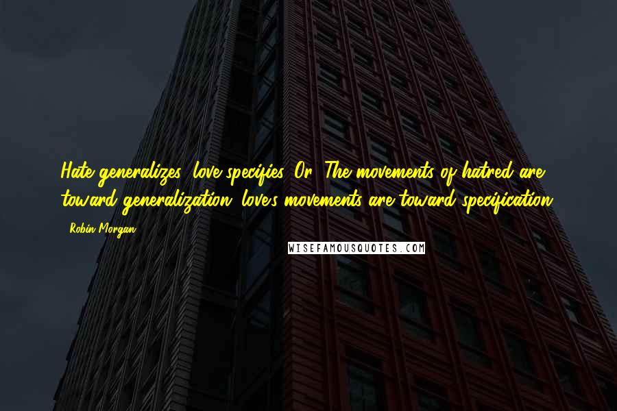 Robin Morgan Quotes: Hate generalizes; love specifies. Or: The movements of hatred are toward generalization; love's movements are toward specification.