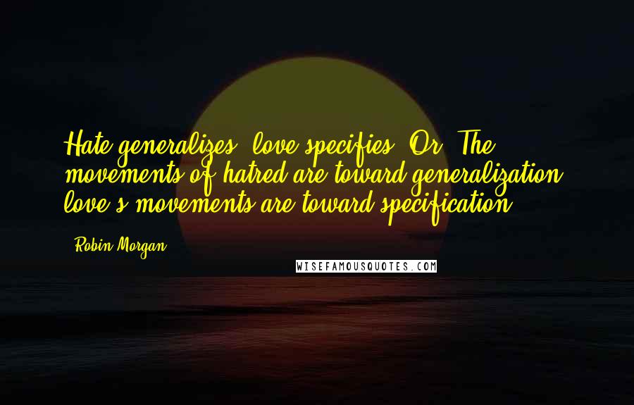 Robin Morgan Quotes: Hate generalizes; love specifies. Or: The movements of hatred are toward generalization; love's movements are toward specification.