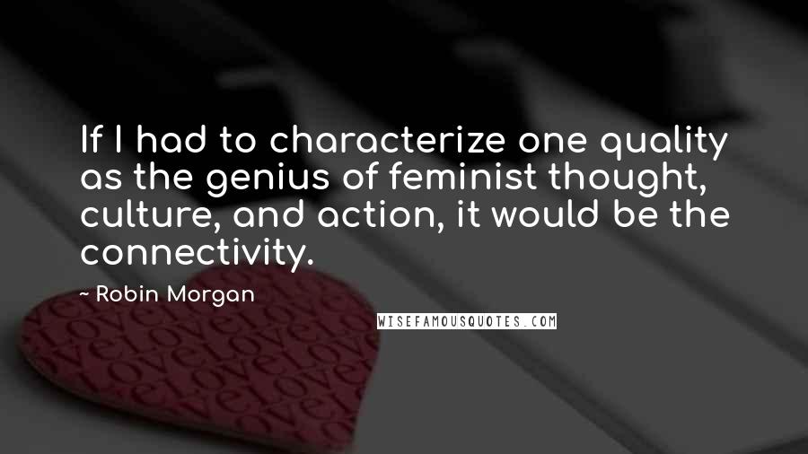 Robin Morgan Quotes: If I had to characterize one quality as the genius of feminist thought, culture, and action, it would be the connectivity.