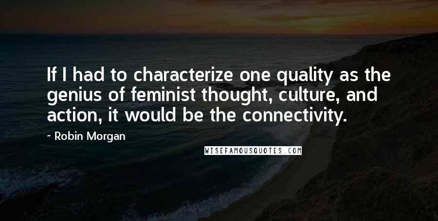 Robin Morgan Quotes: If I had to characterize one quality as the genius of feminist thought, culture, and action, it would be the connectivity.
